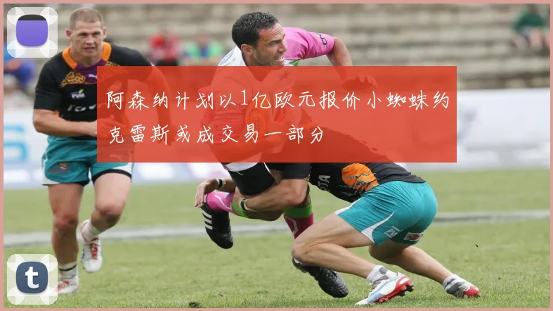 阿森纳计划以1亿欧元报价小蜘蛛约克雷斯或成交易一部分