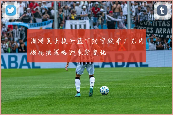 周琦复出提升篮下防守效率广东内线轮换策略迎来新变化