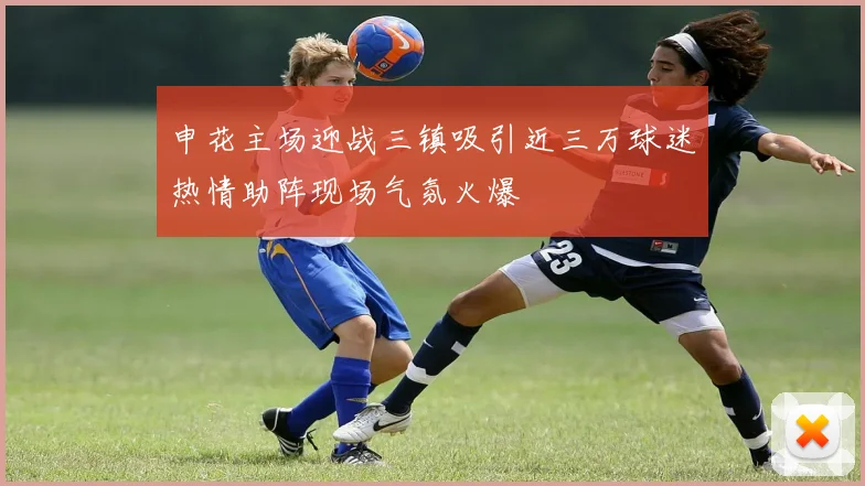 申花主场迎战三镇吸引近三万球迷热情助阵现场气氛火爆