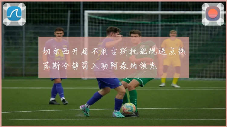 切尔西开局不利古斯托犯规送点热苏斯冷静罚入助阿森纳领先