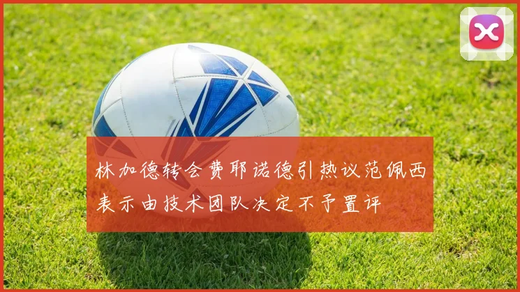 林加德转会费耶诺德引热议范佩西表示由技术团队决定不予置评