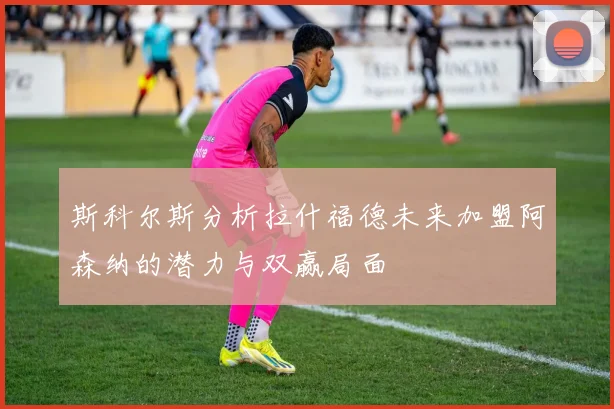 斯科尔斯分析拉什福德未来加盟阿森纳的潜力与双赢局面