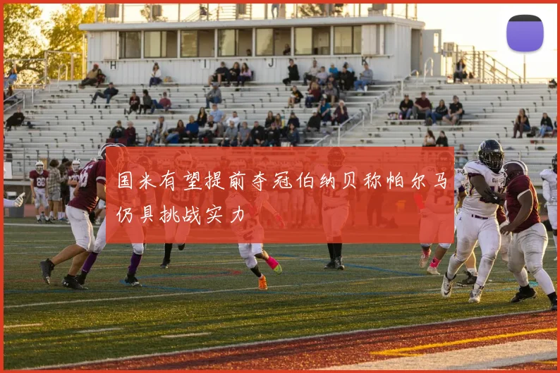 国米有望提前夺冠伯纳贝称帕尔马仍具挑战实力