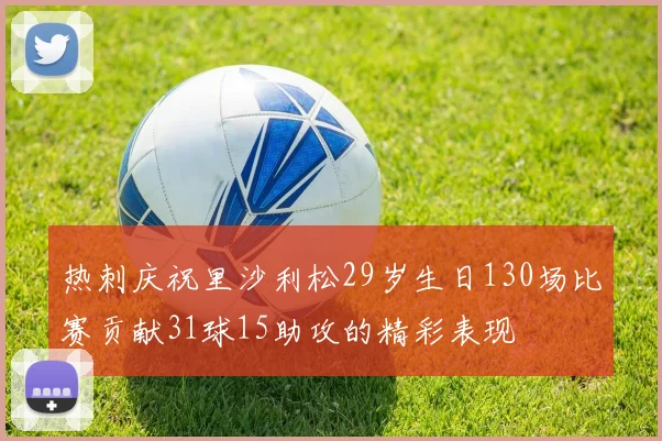 热刺庆祝里沙利松29岁生日130场比赛贡献31球15助攻的精彩表现