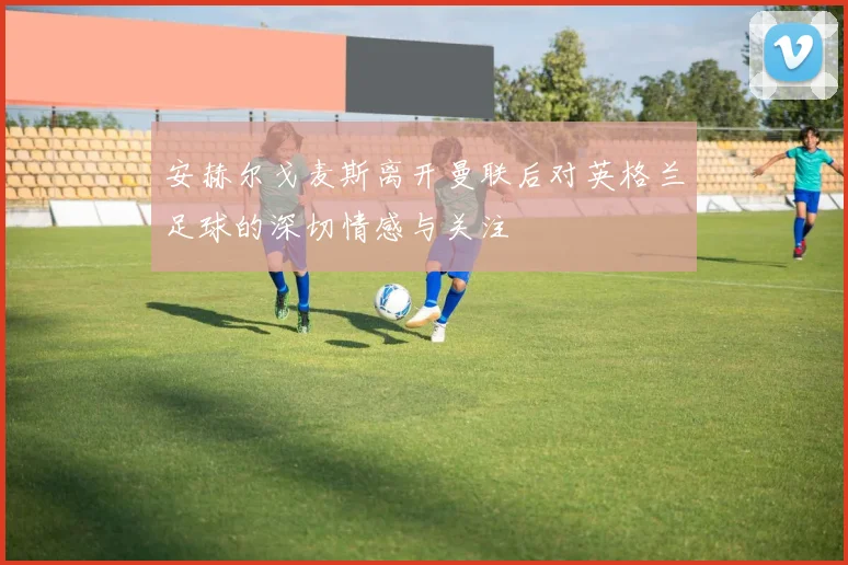 安赫尔戈麦斯离开曼联后对英格兰足球的深切情感与关注