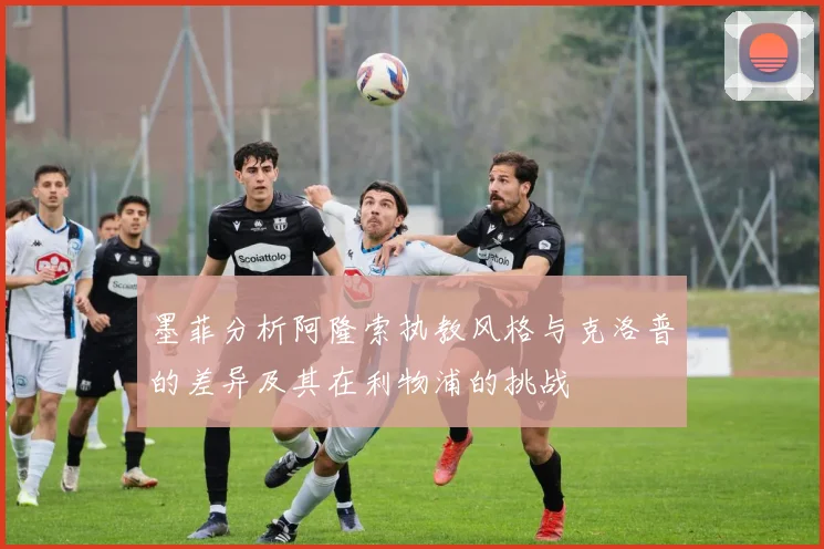 墨菲分析阿隆索执教风格与克洛普的差异及其在利物浦的挑战