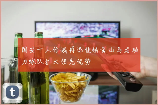 国安十人作战再添佳绩黄山乌龙助力球队扩大领先优势