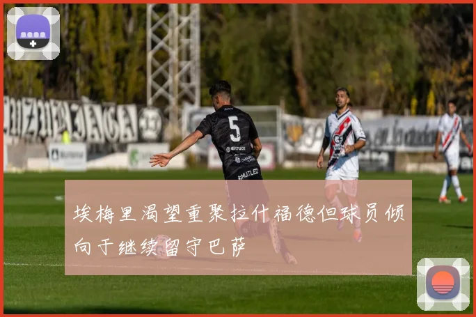 埃梅里渴望重聚拉什福德但球员倾向于继续留守巴萨