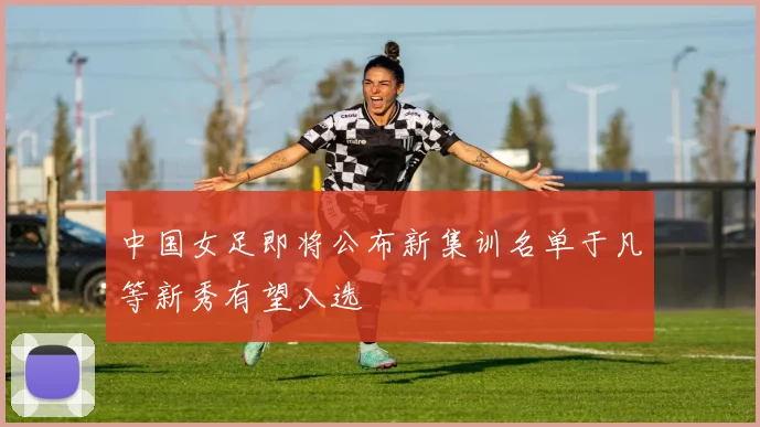 中国女足即将公布新集训名单于凡等新秀有望入选